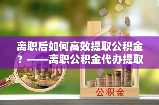 桃城离职后如何高效提取公积金？——离职公积金代办提取全流程解析