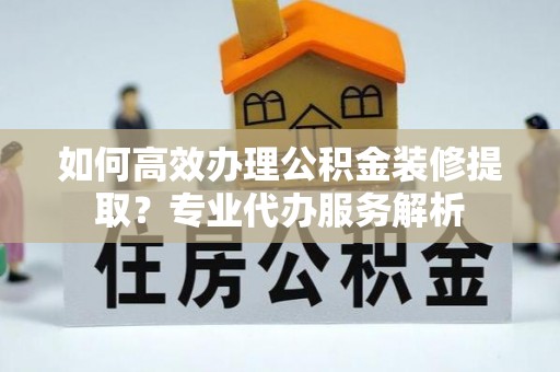 桃城如何高效办理公积金装修提取？专业代办服务解析